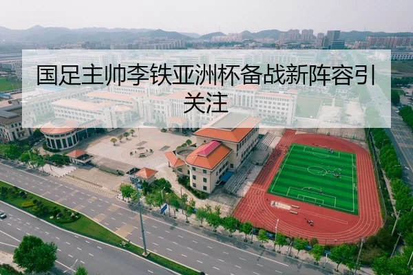 国足主帅李铁亚洲杯备战新阵容引关注